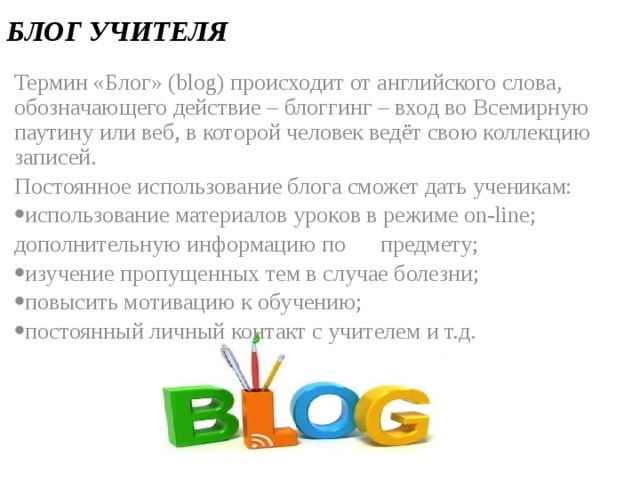 БЛОГ УЧИТЕЛЯ Термин «Блог» (blog) происходит от английского слова, обозначающего действие – блоггинг – вход во Всемирную паутину или веб, в которой человек ведёт свою коллекцию записей. Постоянное использование блога сможет дать ученикам: