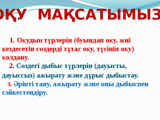 Оқу мақсатымыз:            1.  Оқудың түрлерін (буындап оқу, жиі кездесетін сөздерді тұтас оқу, түсініп оқу) қолдану.   2.  Сөздегі дыбыс түрлерін (дауысты, дауыссыз) ажырату және дұрыс дыбыстау.    3.  Әріпті тану, ажырату және оны дыбыспен сәйкестендіру.