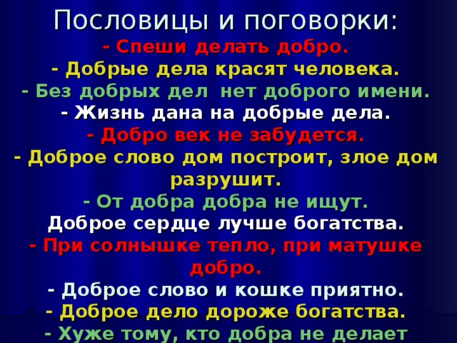 Пословицы и поговорки:  - Спеши делать добро.  - Добрые дела красят человека.  - Без добрых дел нет доброго имени.  - Жизнь дана на добрые дела.  - Добро век не забудется.  - Доброе слово дом построит, злое дом разрушит.  - От добра добра не ищут.  Доброе сердце лучше богатства.  - При солнышке тепло, при матушке добро.  - Доброе слово и кошке приятно.  - Доброе дело дороже богатства.  - Хуже тому, кто добра не делает никому.