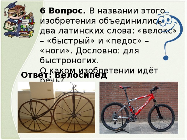 6 Вопрос. В названии этого изобретения объединились два латинских слова: «велокс» – «быстрый» и «педос» – «ноги». Дословно: для быстроногих.  О каком изобретении идёт речь? Ответ: Велосипед