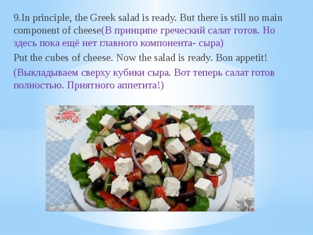 9.In principle, the Greek salad is ready. But there is still no main component of cheese (В принципе греческий салат готов. Но здесь пока ещё нет главного компонента- сыра) Put the cubes of cheese. Now the salad is ready. Bon appetit! (Выкладываем сверху кубики сыра. Вот теперь салат готов полностью. Приятного аппетита!)