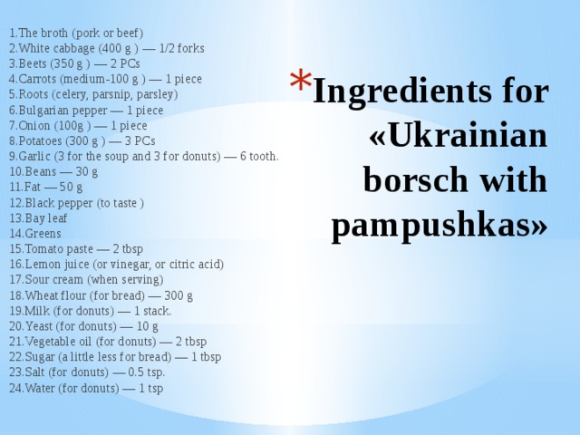 1.The broth (pork or beef)   2.White cabbage (400 g ) — 1/2 forks   3.Beets (350 g ) — 2 PCs   4.Carrots (medium-100 g ) — 1 piece   5.Roots (celery, parsnip, parsley)   6.Bulgarian pepper — 1 piece   7.Onion (100g ) — 1 piece   8.Potatoes (300 g ) — 3 PCs   9.Garlic (3 for the soup and 3 for donuts) — 6 tooth.   10.Beans — 30 g   11.Fat — 50 g   12.Black pepper (to taste )   13.Bay leaf   14.Greens   15.Tomato paste — 2 tbsp   16.Lemon juice (or vinegar, or citric acid)   17.Sour cream (when serving)   18.Wheat flour (for bread) — 300 g   19.Milk (for donuts) — 1 stack.   20.Yeast (for donuts) — 10 g   21.Vegetable oil (for donuts) — 2 tbsp   22.Sugar (a little less for bread) — 1 tbsp   23.Salt (for donuts) — 0.5 tsp.   24.Water (for donuts) — 1 tsp