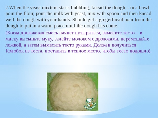 2.When the yeast mixture starts bubbling, knead the dough – in a bowl pour the flour, pour the milk with yeast, mix with spoon and then knead well the dough with your hands. Should get a gingerbread man from the dough to put in a warm place until the dough has come. (Когда дрожжевая смесь начнет пузыриться, замесите тесто – в миску высыпьте муку, залейте молоком с дрожжами, перемешайте ложкой, а затем вымесить тесто руками. Должен получиться Колобок из теста, поставить в теплое место, чтобы тесто подошло).