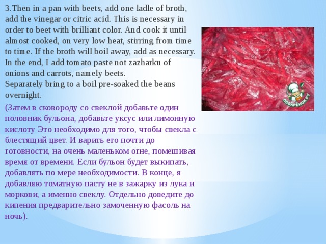 3.Then in a pan with beets, add one ladle of broth, add the vinegar or citric acid. This is necessary in order to beet with brilliant color. And cook it until almost cooked, on very low heat, stirring from time to time. If the broth will boil away, add as necessary. In the end, I add tomato paste not zazharku of onions and carrots, namely beets.   Separately bring to a boil pre-soaked the beans overnight. (Затем в сковороду со свеклой добавьте один половник бульона, добавьте уксус или лимонную кислоту Это необходимо для того, чтобы свекла с блестящий цвет. И варить его почти до готовности, на очень маленьком огне, помешивая время от времени. Если бульон будет выкипать, добавлять по мере необходимости. В конце, я добавляю томатную пасту не в зажарку из лука и моркови, а именно свеклу. Отдельно доведите до кипения предварительно замоченную фасоль на ночь).