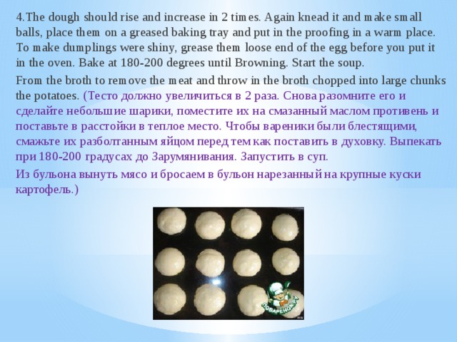 4.The dough should rise and increase in 2 times. Again knead it and make small balls, place them on a greased baking tray and put in the proofing in a warm place. To make dumplings were shiny, grease them loose end of the egg before you put it in the oven. Bake at 180-200 degrees until Browning. Start the soup. From the broth to remove the meat and throw in the broth chopped into large chunks the potatoes. (Тесто должно увеличиться в 2 раза. Снова разомните его и сделайте небольшие шарики, поместите их на смазанный маслом противень и поставьте в расстойки в теплое место. Чтобы вареники были блестящими, смажьте их разболтанным яйцом перед тем как поставить в духовку. Выпекать при 180-200 градусах до Зарумянивания. Запустить в суп. Из бульона вынуть мясо и бросаем в бульон нарезанный на крупные куски картофель.)