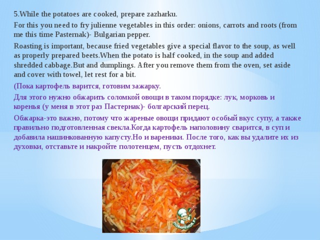 5.While the potatoes are cooked, prepare zazharku. For this you need to fry julienne vegetables in this order: onions, carrots and roots (from me this time Pasternak)- Bulgarian pepper. Roasting is important, because fried vegetables give a special flavor to the soup, as well as properly prepared beets.When the potato is half cooked, in the soup and added shredded cabbage.But and dumplings. After you remove them from the oven, set aside and cover with towel, let rest for a bit. (Пока картофель варится, готовим зажарку. Для этого нужно обжарить соломкой овощи в таком порядке: лук, морковь и коренья (у меня в этот раз Пастернак)- болгарский перец. Обжарка-это важно, потому что жареные овощи придают особый вкус супу, а также правильно подготовленная свекла.Когда картофель наполовину сварится, в суп и добавила нашинкованную капусту.Но и вареники. После того, как вы удалите их из духовки, отставьте и накройте полотенцем, пусть отдохнет.