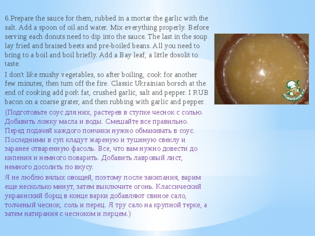6.Prepare the sauce for them, rubbed in a mortar the garlic with the salt. Add a spoon of oil and water. Mix everything properly. Before serving each donuts need to dip into the sauce. The last in the soup lay fried and braised beets and pre-boiled beans. All you need to bring to a boil and boil briefly. Add a Bay leaf, a little dosolit to taste. I don't like mushy vegetables, so after boiling, cook for another few minutes, then turn off the fire. Classic Ukrainian borsch at the end of cooking add pork fat, crushed garlic, salt and pepper. I RUB bacon on a coarse grater, and then rubbing with garlic and pepper. (Подготовьте соус для них, растерев в ступке чеснок с солью. Добавить ложку масла и воды. Смешайте все правильно. Перед подачей каждого пончики нужно обмакивать в соус. Последними в суп кладут жареную и тушеную свеклу и заранее отваренную фасоль. Все, что вам нужно довести до кипения и немного поварить. Добавить лавровый лист, немного досолить по вкусу. Я не люблю вялых овощей, поэтому после закипания, варим еще несколько минут, затем выключите огонь. Классический украинский борщ в конце варки добавляют свиное сало, толченый чеснок, соль и перец. Я тру сало на крупной терке, а затем натирания с чесноком и перцем.)