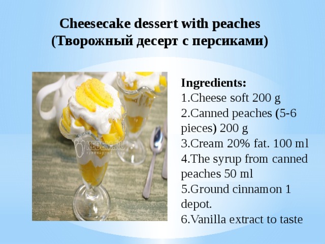 Cheesecake dessert with peaches (Творожный десерт с персиками) Ingredients: 1.Cheese soft 200 g 2.Canned peaches (5-6 pieces) 200 g 3.Cream 20% fat. 100 ml 4.The syrup from canned peaches 50 ml 5.Ground cinnamon 1 depot. 6.Vanilla extract to taste