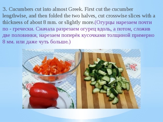 3. Cucumbers cut into almost Greek. First cut the cucumber lengthwise, and then folded the two halves, cut crosswise slices with a thickness of about 8 mm. or slightly more. (Огурцы нарезаем почти по - гречески. Сначала разрезаем огурец вдоль, а потом, сложив две половинки, нарезаем поперёк кусочками толщиной примерно 8 мм. или даже чуть больше.)