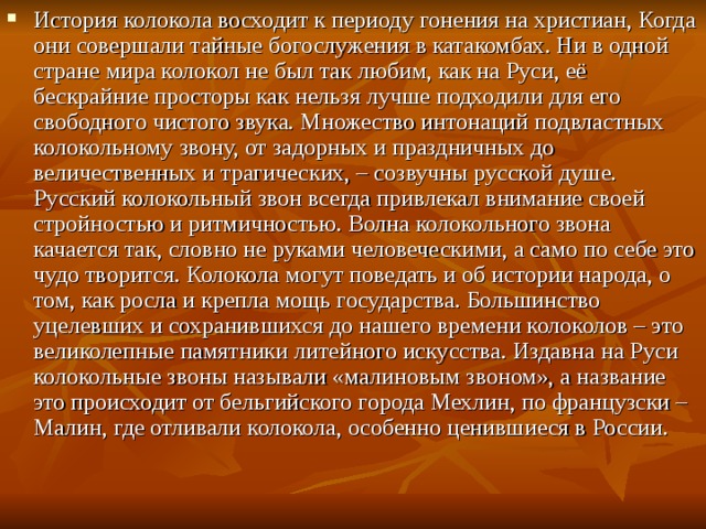 История колокола восходит к периоду гонения на христиан, Когда они совершали тайные богослужения в катакомбах. Ни в одной стране мира колокол не был так любим, как на Руси, её бескрайние просторы как нельзя лучше подходили для его свободного чистого звука. Множество интонаций подвластных колокольному звону, от задорных и праздничных до величественных и трагических, – созвучны русской душе. Русский колокольный звон всегда привлекал внимание своей стройностью и ритмичностью. Волна колокольного звона качается так, словно не руками человеческими, а само по себе это чудо творится. Колокола могут поведать и об истории народа, о том, как росла и крепла мощь государства. Большинство уцелевших и сохранившихся до нашего времени колоколов – это великолепные памятники литейного искусства. Издавна на Руси колокольные звоны называли «малиновым звоном», а название это происходит от бельгийского города Мехлин, по французски – Малин, где отливали колокола, особенно ценившиеся в России.