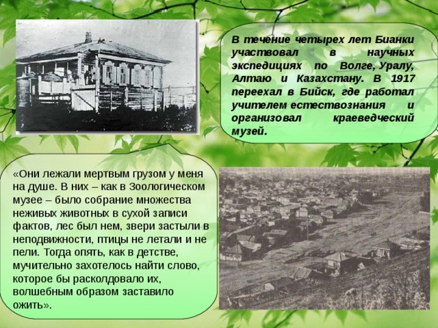 В течение четырех лет Бианки участвовал в научных экспедициях по Волге, Уралу, Алтаю и Казахстану. В 1917 переехал в Бийск, где работал учителем естествознания и организовал краеведческий музей.  «Они лежали мертвым грузом у меня на душе. В них – как в Зоологическом музее – было собрание множества неживых животных в сухой записи фактов, лес был нем, звери застыли в неподвижности, птицы не летали и не пели. Тогда опять, как в детстве, мучительно захотелось найти слово, которое бы расколдовало их, волшебным образом заставило ожить».
