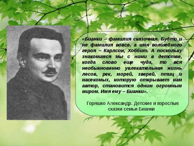 «Бианки – фамилия сказочная. Будто и не фамилия вовсе, а имя волшебного героя – Карлсон, Хоббит. А поскольку знакомимся мы с ними в детстве, когда слово еще чуда, то вся необыкновенно увлекательная жизнь лесов, рек, морей, зверей, птиц и насекомых, которую открывает нам автор, становится одним огромным миром. Имя ему – Бианки».    Горяшко Александр. Детские и взрослые сказки семьи Бианки