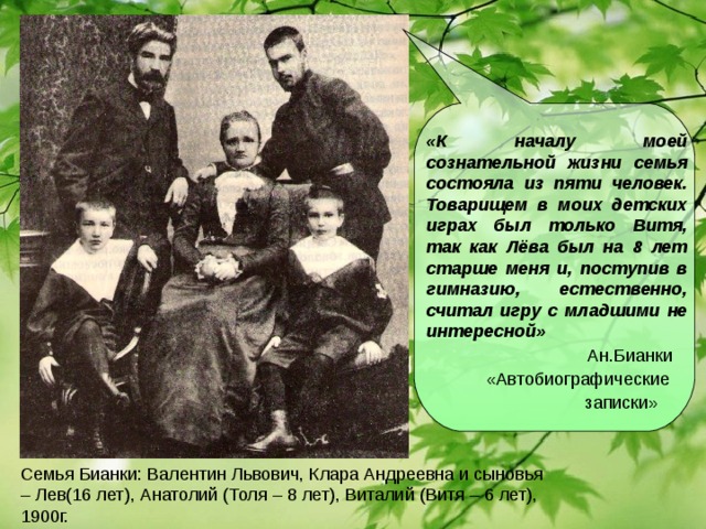 «К началу моей сознательной жизни семья состояла из пяти человек. Товарищем в моих детских играх был только Витя, так как Лёва был на 8 лет старше меня и, поступив в гимназию, естественно, считал игру с младшими не интересной»  Ан.Бианки  «Автобиографические  записки» Семья Бианки: Валентин Львович, Клара Андреевна и сыновья – Лев(16 лет), Анатолий (Толя – 8 лет), Виталий (Витя – 6 лет), 1900г.