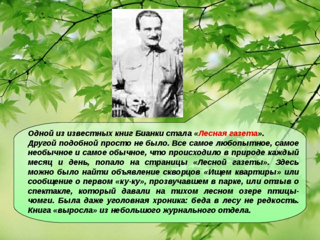 Одной из известных книг Бианки стала « Лесная газета ». Другой подобной просто не было. Все самое любопытное, самое необычное и самое обычное, что происходило в природе каждый месяц и день, попало на страницы «Лесной газеты». Здесь можно было найти объявление скворцов «Ищем квартиры» или сообщение о первом «ку-ку», прозвучавшем в парке, или отзыв о спектакле, который давали на тихом лесном озере птицы-чомги. Была даже уголовная хроника: беда в лесу не редкость. Книга «выросла» из небольшого журнального отдела.