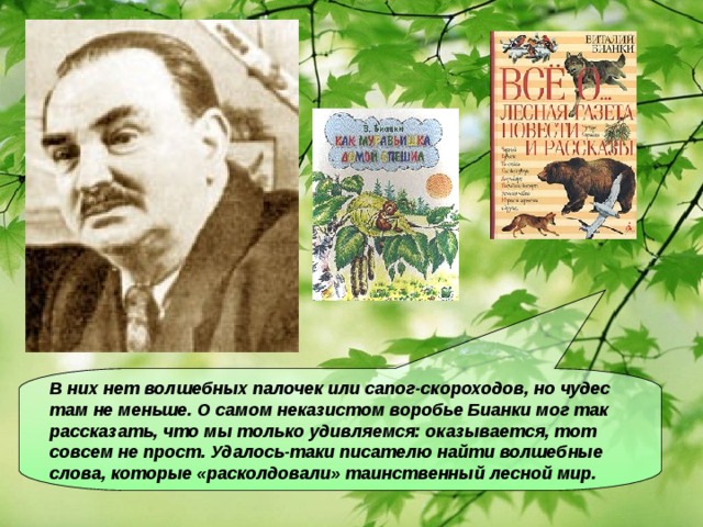 В них нет волшебных палочек или сапог-скороходов, но чудес там не меньше. О самом неказистом воробье Бианки мог так рассказать, что мы только удивляемся: оказывается, тот совсем не прост. Удалось-таки писателю найти волшебные слова, которые «расколдовали» таинственный лесной мир.