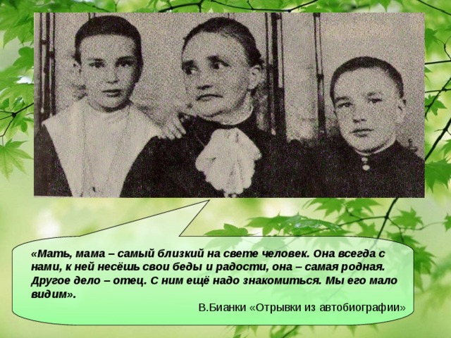 «Мать, мама – самый близкий на свете человек. Она всегда с нами, к ней несёшь свои беды и радости, она – самая родная. Другое дело – отец. С ним ещё надо знакомиться. Мы его мало видим».  В.Бианки «Отрывки из автобиографии»