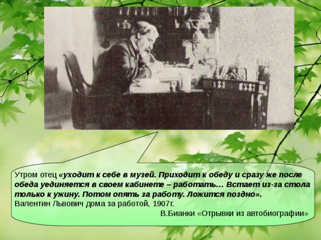 Утром отец «уходит к себе в музей. Приходит к обеду и сразу же после обеда уединяется в своем кабинете – работать… Встает из-за стола только к ужину. Потом опять за работу. Ложится поздно».  Валентин Львович дома за работой, 1907г.  В.Бианки «Отрывки из автобиографии»