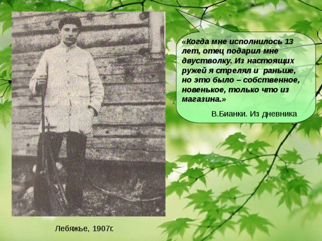 «Когда мне исполнилось 13 лет, отец подарил мне двустволку. Из настоящих ружей я стрелял и раньше, но это было – собственное, новенькое, только что из магазина.»  В.Бианки. Из дневника Лебяжье, 1907г.