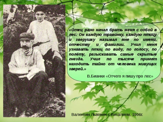 «Отец рано начал брать меня с собой в лес. Он каждую травинку, каждую птицу и зверушку называл мне по имени, отчеству и фамилии. Учил меня узнавать птиц по виду, по голосу, по полёту, разыскивать самые скрытые гнезда. Учил по тысяче примет находить тайно от человека живущих зверей.»  В.Бианки «Отчего я пишу про лес» Валентин Львович с Виталием, 1906г.