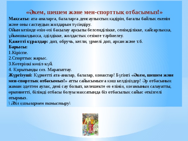 «Әкем, шешем және мен-спорттық отбасымыз!» Мақсаты: ата-аналарға, балаларға денсаулықтың қадірін, бағалы байлық екенін және оны сақтаудың жолдарын түсіндіру. Ойын кезінде өзін-өзі бақылау арқылы белсенділікке, сенімділікке, қайсарлыққа, ұйымшылдыққа, әділдікке, жолдастық сезімге тәрбиелеу. Қажетті құралдар: доп, обручь, кегли, үрмелі доп, арқан және т.б. Барысы: 1.Кіріспе. 2.Спорттық жарыс. 3.Көтеріңкі көңіл-күй. 4. Қорытынды сөз. Марапаттау. Жүргізуші: Құрметті ата-аналар, балалар, қонақтар! Бүгінгі «Әкем, шешем және мен-спорттық отбасымыз!» атты сайысымызға қош келдіңіздер! Әр отбасының жаман әдеттен аулақ, дені сау болып, келешекте өз елінің, қоғамының салауатты, өркениетті, білімді отбасы болуы мақсатында біз отбасылық сайыс өткізгелі отырмыз. \ Әділ қазылармен таныстыру\