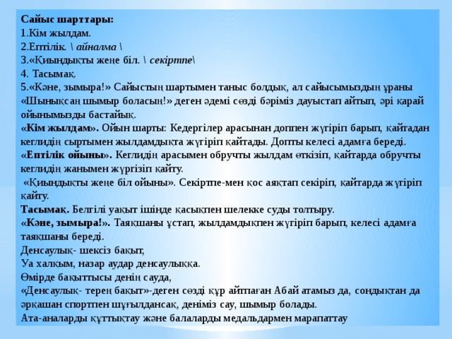 Сайыс шарттары: 1.Кім жылдам. 2.Ептілік. \ айналма \ 3.«Қиындықты жеңе біл. \ секіртпе\ 4. Тасымақ. 5.«Кәне, зымыра!» Сайыстың шартымен таныс болдық, ал сайысымыздың ұраны «Шынықсаң шымыр боласың!» деген әдемі сөзді бәріміз дауыстап айтып, әрі қарай ойынымызды бастайық. «Кім жылдам». Ойын шарты: Кедергілер арасынан доппен жүгіріп барып, қайтадан кеглидің сыртымен жылдамдықта жүгіріп қайтады. Допты келесі адамға береді. «Ептілік ойыны». Кеглидің арасымен обручты жылдам өткізіп, қайтарда обручты кеглидің жанымен жүргізіп қайту.  «Қиындықты жеңе біл ойыны». Секіртпе-мен қос аяқтап секіріп, қайтарда жүгіріп қайту. Тасымақ. Белгілі уақыт ішінде қасықпен шелекке суды толтыру. «Кәне, зымыра!». Таяқшаны ұстап, жылдамдықпен жүгіріп барып, келесі адамға таяқшаны береді. Денсаулық- шексіз бақыт, Уа халқым, назар аудар денсаулыққа. Өмірде бақыттысы денің сауда, «Денсаулық- терең бақыт»-деген сөзді құр айтпаған Абай атамыз да, сондықтан да әрқашан спортпен шұғылдансақ, деніміз сау, шымыр болады. Ата-аналарды құттықтау және балаларды медальдармен марапаттау