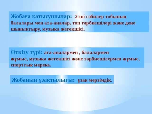 Жобаға қатысушылар: 2-ші сәбилер тобының балалары мен ата-аналар, топ тәрбиешілері және дене шынықтыру, музыка жетекшісі. Өткізу түрі: ата-аналармен , балалармен жұмыс, музыка жетекшісі және тәрбиешілермен жұмыс, спорттық мереке. Жобаның ұзақтылығы: ұзақ мерзімдік.