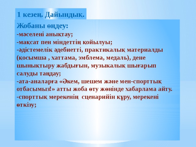 1 кезең. Дайындық. Жобаны өңдеу: -мәселені анықтау; -мақсат пен міндеттің қойылуы; -әдістемелік әдебиетті, практикалық материалды (қосымша , хаттама, эмблема, медаль), дене шынықтыру жабдығын, музыкалық шығарып салуды таңдау; -ата-аналарға «Әкем, шешем және мен-спорттық отбасымыз!» атты жоба өту жөнінде хабарлама айту. -спорттық мерекенің сценарийін құру, мерекені өткізу;