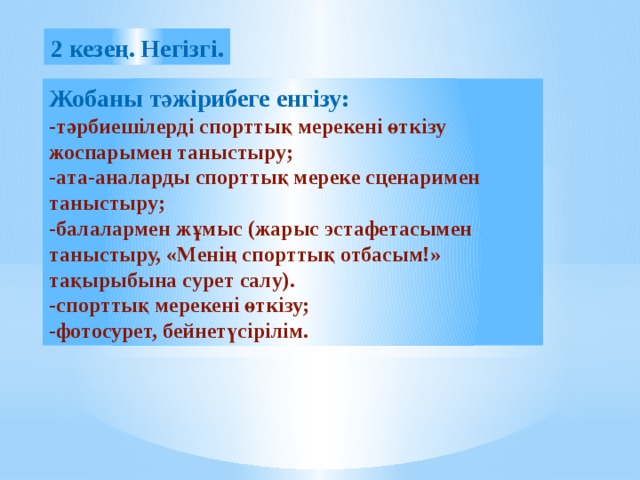 2 кезең. Негізгі. Жобаны тәжірибеге енгізу: -тәрбиешілерді спорттық мерекені өткізу жоспарымен таныстыру; -ата-аналарды спорттық мереке сценаримен таныстыру; -балалармен жұмыс (жарыс эстафетасымен таныстыру, «Менің спорттық отбасым!» тақырыбына сурет салу). -спорттық мерекені өткізу; -фотосурет, бейнетүсірілім.