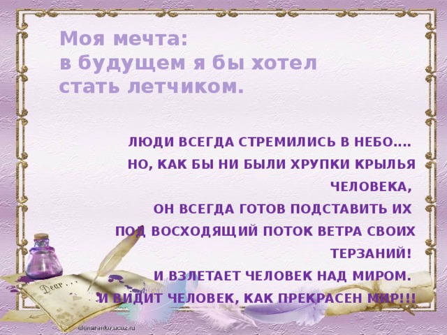 Моя мечта:   в будущем я бы хотел стать летчиком.   ЛЮДИ ВСЕГДА СТРЕМИЛИСЬ В НЕБО....  НО, КАК БЫ НИ БЫЛИ ХРУПКИ КРЫЛЬЯ ЧЕЛОВЕКА,  ОН ВСЕГДА ГОТОВ ПОДСТАВИТЬ ИХ  ПОД ВОСХОДЯЩИЙ ПОТОК ВЕТРА СВОИХ ТЕРЗАНИЙ!  И ВЗЛЕТАЕТ ЧЕЛОВЕК НАД МИРОМ.  И ВИДИТ ЧЕЛОВЕК, КАК ПРЕКРАСЕН МИР!!!