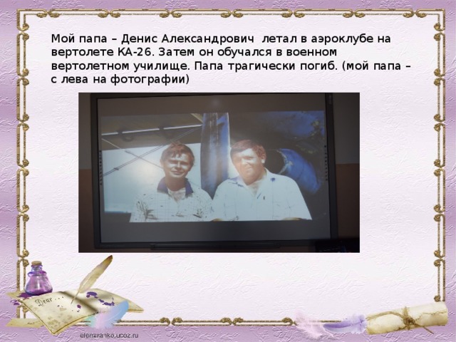 Мой папа – Денис Александрович летал в аэроклубе на вертолете КА-26. Затем он обучался в военном вертолетном училище. Папа трагически погиб. (мой папа – с лева на фотографии)