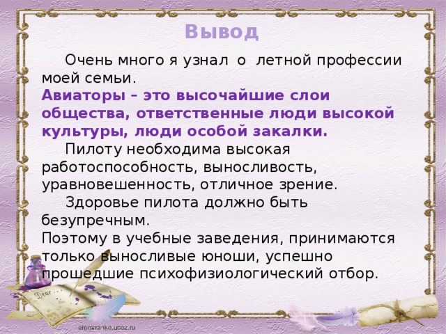 Вывод  Очень много я узнал о летной профессии моей семьи. Авиаторы – это высочайшие слои общества, ответственные люди высокой культуры, люди особой закалки.  Пилоту необходима высокая работоспособность, выносливость, уравновешенность, отличное зрение.  Здоровье пилота должно быть безупречным. Поэтому в учебные заведения, принимаются только выносливые юноши, успешно прошедшие психофизиологический отбор.