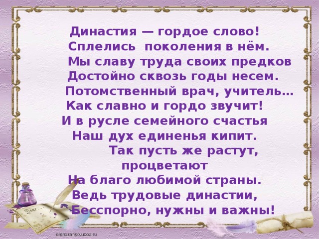 Династия — гордое слово!  Сплелись поколения в нём.  Мы славу труда своих предков  Достойно сквозь годы несем.  Потомственный врач, учитель… Как славно и гордо звучит! И в русле семейного счастья Наш дух единенья кипит.  Так пусть же растут, процветают На благо любимой страны. Ведь трудовые династии,  Бесспорно, нужны и важны!