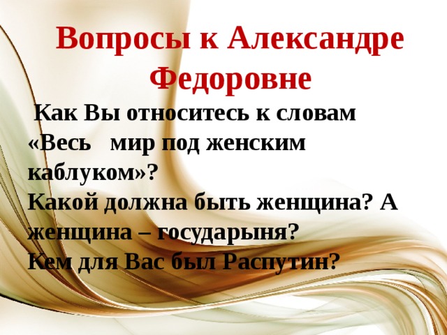 Вопросы к Александре Федоровне  Как Вы относитесь к словам «Весь мир под женским каблуком»? Какой должна быть женщина? А женщина – государыня? Кем для Вас был Распутин?  