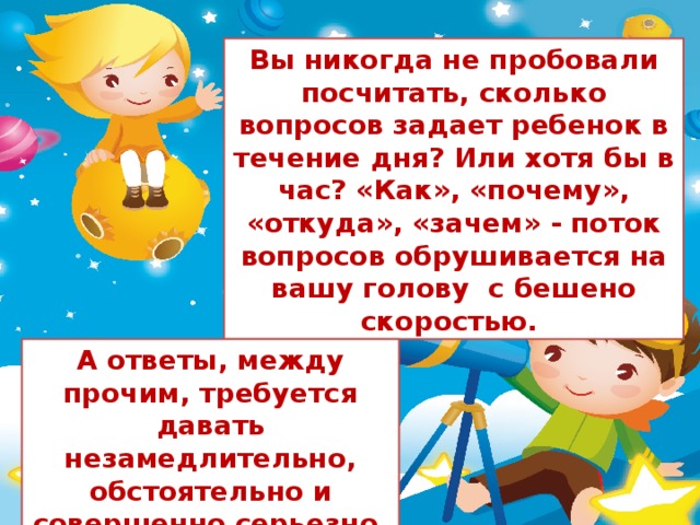 Вы никогда не пробовали посчитать, сколько вопросов задает ребенок в течение дня? Или хотя бы в час? «Как», «почему», «откуда», «зачем» - поток вопросов обрушивается на вашу голову  с бешено скоростью. А ответы, между прочим, требуется давать незамедлительно, обстоятельно и совершенно серьезно.