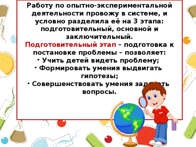 Работу по опытно-экспериментальной деятельности провожу в системе, и условно разделила её на 3 этапа: подготовительный, основной и заключительный. Подготовительный этап – подготовка к постановке проблемы – позволяет: Учить детей видеть проблему; Формировать умения выдвигать гипотезы; Совершенствовать умения задавать вопросы.