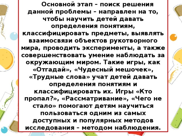 Основной этап – поиск решения данной проблемы – направлен на то, чтобы научить детей давать определения понятиям, классифицировать предметы, выявлять взаимосвязи объектов рукотворного мира, проводить эксперименты, а также совершенствовать умение наблюдать за окружающим миром. Такие игры, как «Отгадай», «Чудесный мешочек», «Трудные слова» учат детей давать определения понятиям и классифицировать их. Игры «Кто пропал?», «Рассматривание», «Чего не стало» помогают детям научиться пользоваться одним из самых доступных и популярных методов исследования – методом наблюдения.