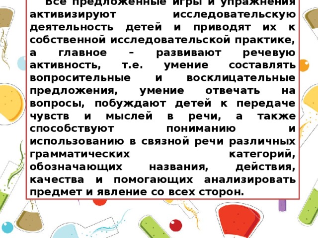 Все предложенные игры и упражнения активизируют исследовательскую деятельность детей и приводят их к собственной исследовательской практике, а главное – развивают речевую активность, т.е. умение составлять вопросительные и восклицательные предложения, умение отвечать на вопросы, побуждают детей к передаче чувств и мыслей в речи, а также способствуют пониманию и использованию в связной речи различных грамматических категорий, обозначающих названия, действия, качества и помогающих анализировать предмет и явление со всех сторон.