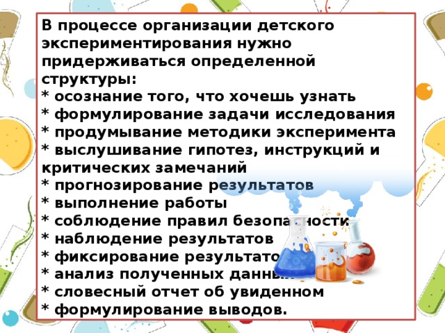 В процессе организации детского экспериментирования нужно придерживаться определенной структуры: * осознание того, что хочешь узнать * формулирование задачи исследования * продумывание методики эксперимента * выслушивание гипотез, инструкций и критических замечаний * прогнозирование результатов * выполнение работы * соблюдение правил безопасности * наблюдение результатов * фиксирование результатов * анализ полученных данных * словесный отчет об увиденном * формулирование выводов.