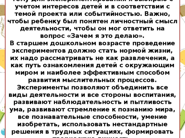 Тему для экспериментирования я выбираю с учетом интересов детей и в соответствии с темой проекта или событийностью. Важно, чтобы ребенку был понятен личностный смысл деятельности, чтобы он мог ответить на вопрос «Зачем я это делаю». В старшем дошкольном возрасте проведение экспериментов должно стать нормой жизни, их надо рассматривать не как развлечения, а как путь ознакомления детей с окружающим миром и наиболее эффективным способом развития мыслительных процессов. Эксперименты позволяют объединить все виды деятельности и все стороны воспитания, развивают наблюдательность и пытливость ума, развивают стремление к познанию мира, все познавательные способности, умение изобретать, использовать нестандартные решения в трудных ситуациях, формировать творческую личность.