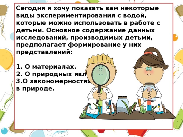 Сегодня я хочу показать вам некоторые виды экспериментирования с водой, которые можно использовать в работе с детьми. Основное содержание данных исследований, производимых детьми, предполагает формирование у них представлений:  1. О материалах. 2. О природных явлениях. 3.О закономерностях в природе.