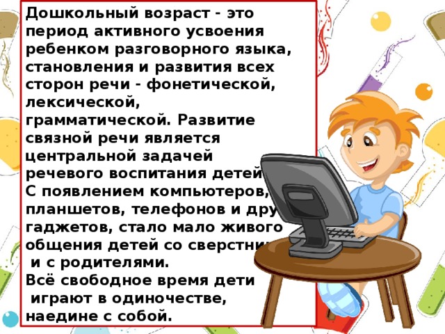 Дошкольный возраст - это период активного усвоения ребенком разговорного языка, становления и развития всех сторон речи - фонетической, лексической, грамматической. Развитие связной речи является центральной задачей речевого воспитания детей. С появлением компьютеров, планшетов, телефонов и других гаджетов, стало мало живого общения детей со сверстниками  и с родителями. Всё свободное время дети  играют в одиночестве, наедине с собой.