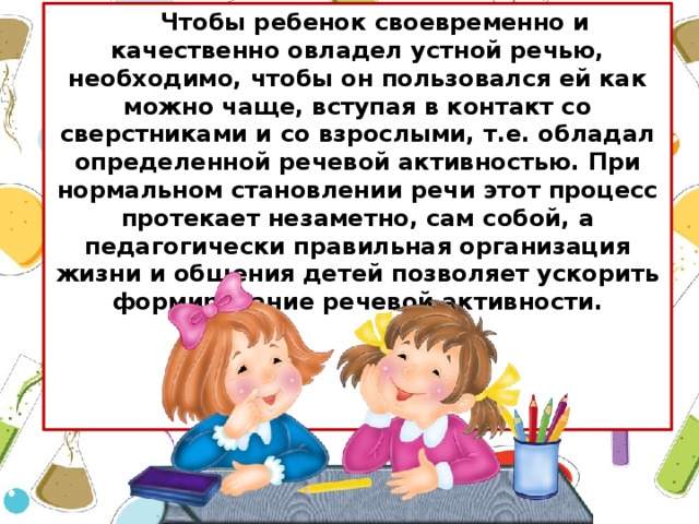 Чтобы ребенок своевременно и качественно овладел устной речью, необходимо, чтобы он пользовался ей как можно чаще, вступая в контакт со сверстниками и со взрослыми, т.е. обладал определенной речевой активностью. При нормальном становлении речи этот процесс протекает незаметно, сам собой, а педагогически правильная организация жизни и общения детей позволяет ускорить формирование речевой активности.