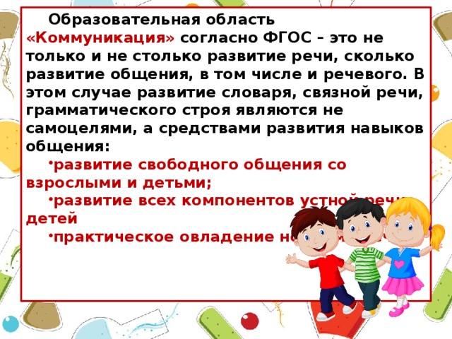 Образовательная область «Коммуникация» согласно ФГОС – это не только и не столько развитие речи, сколько развитие общения, в том числе и речевого. В этом случае развитие словаря, связной речи, грамматического строя являются не самоцелями, а средствами развития навыков общения: развитие свободного общения со взрослыми и детьми; развитие всех компонентов устной речи детей практическое овладение нормами речи.