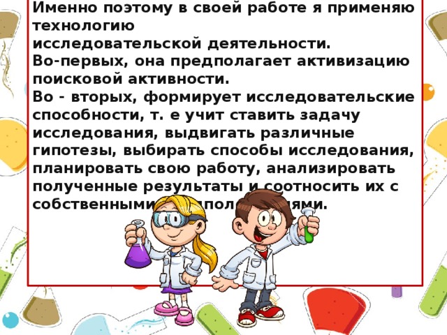 Именно поэтому в своей работе я применяю технологию исследовательской деятельности. Во-первых, она предполагает активизацию поисковой активности. Во - вторых, формирует исследовательские способности, т. е учит ставить задачу исследования, выдвигать различные гипотезы, выбирать способы исследования, планировать свою работу, анализировать полученные результаты и соотносить их с собственными предположениями. 