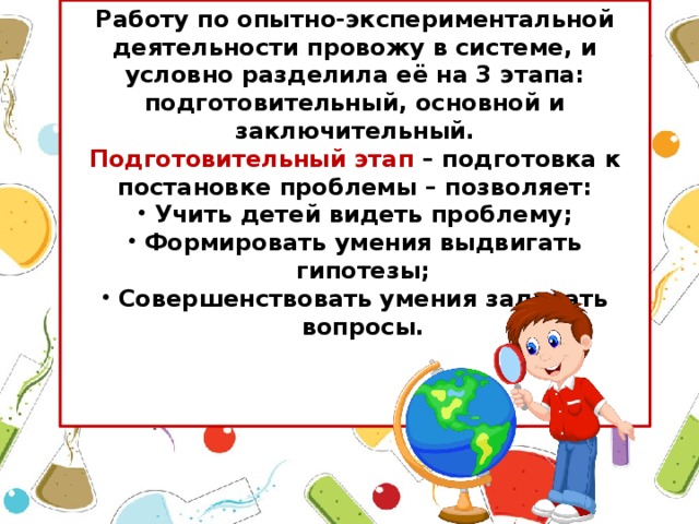 Работу по опытно-экспериментальной деятельности провожу в системе, и условно разделила её на 3 этапа: подготовительный, основной и заключительный. Подготовительный этап – подготовка к постановке проблемы – позволяет: Учить детей видеть проблему; Формировать умения выдвигать гипотезы; Совершенствовать умения задавать вопросы.