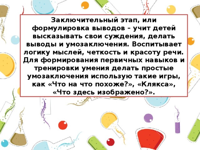 Заключительный этап, или формулировка выводов – учит детей высказывать свои суждения, делать выводы и умозаключения. Воспитывает логику мыслей, четкость и красоту речи. Для формирования первичных навыков и тренировки умения делать простые умозаключения использую такие игры, как «Что на что похоже?», «Клякса», «Что здесь изображено?».