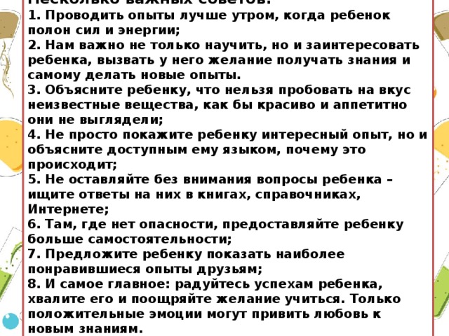 Несколько важных советов:  1. Проводить опыты лучше утром, когда ребенок полон сил и энергии;  2. Нам важно не только научить, но и заинтересовать ребенка, вызвать у него желание получать знания и самому делать новые опыты.  3. Объясните ребенку, что нельзя пробовать на вкус неизвестные вещества, как бы красиво и аппетитно они не выглядели;  4. Не просто покажите ребенку интересный опыт, но и объясните доступным ему языком, почему это происходит;  5. Не оставляйте без внимания вопросы ребенка – ищите ответы на них в книгах, справочниках, Интернете;  6. Там, где нет опасности, предоставляйте ребенку больше самостоятельности;  7. Предложите ребенку показать наиболее понравившиеся опыты друзьям;  8. И самое главное: радуйтесь успехам ребенка, хвалите его и поощряйте желание учиться. Только положительные эмоции могут привить любовь к новым знаниям.