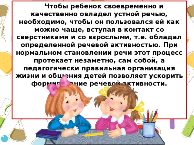 Чтобы ребенок своевременно и качественно овладел устной речью, необходимо, чтобы он пользовался ей как можно чаще, вступая в контакт со сверстниками и со взрослыми, т.е. обладал определенной речевой активностью. При нормальном становлении речи этот процесс протекает незаметно, сам собой, а педагогически правильная организация жизни и общения детей позволяет ускорить формирование речевой активности.