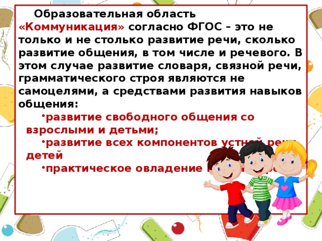 Образовательная область «Коммуникация» согласно ФГОС – это не только и не столько развитие речи, сколько развитие общения, в том числе и речевого. В этом случае развитие словаря, связной речи, грамматического строя являются не самоцелями, а средствами развития навыков общения: развитие свободного общения со взрослыми и детьми; развитие всех компонентов устной речи детей практическое овладение нормами речи.