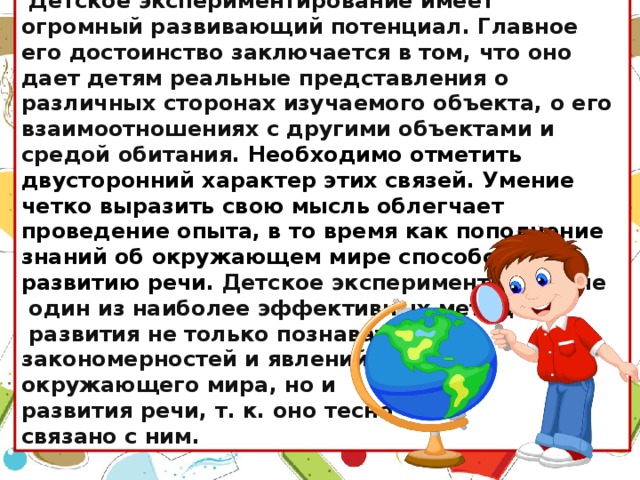 Детское экспериментирование имеет огромный развивающий потенциал. Главное его достоинство заключается в том, что оно дает детям реальные представления о различных сторонах изучаемого объекта, о его взаимоотношениях с другими объектами и средой обитания. Необходимо отметить двусторонний характер этих связей. Умение четко выразить свою мысль облегчает проведение опыта, в то время как пополнение знаний об окружающем мире способствует развитию речи.  Детское экспериментирование  один из наиболее эффективных методов   развития не только познавательных закономерностей и явлений окружающего мира, но и  развития речи, т. к. оно тесно связано с ним.